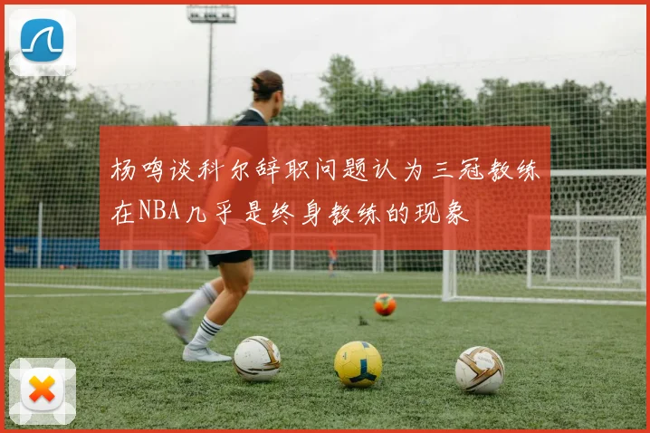 杨鸣谈科尔辞职问题认为三冠教练在NBA几乎是终身教练的现象