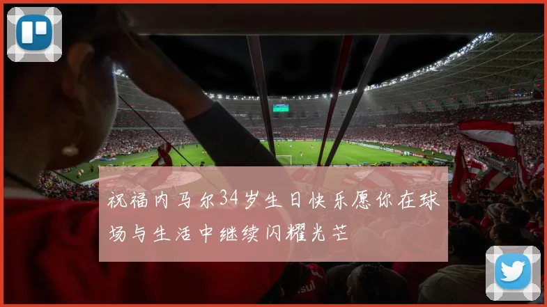 祝福内马尔34岁生日快乐愿你在球场与生活中继续闪耀光芒
