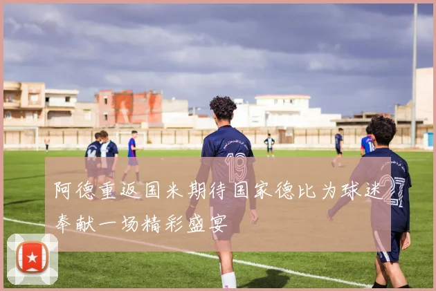 阿德重返国米期待国家德比为球迷奉献一场精彩盛宴