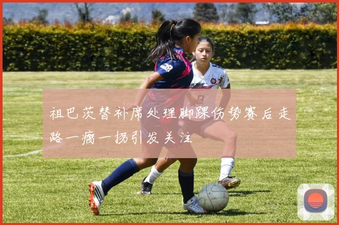 祖巴茨替补席处理脚踝伤势赛后走路一瘸一拐引发关注