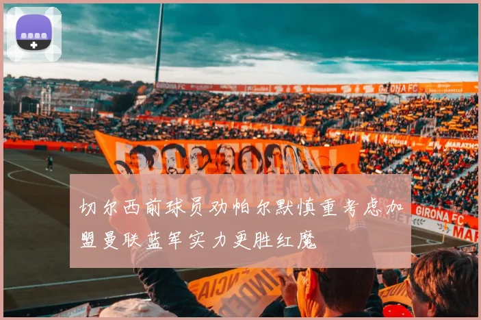 切尔西前球员劝帕尔默慎重考虑加盟曼联蓝军实力更胜红魔