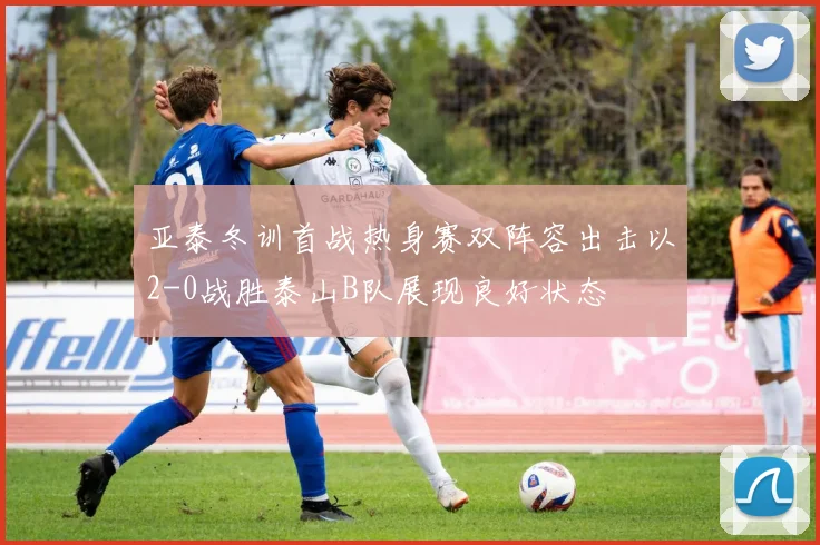 亚泰冬训首战热身赛双阵容出击以2-0战胜泰山B队展现良好状态