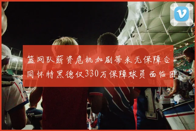 篮网队薪资危机加剧蒂米无保障合同怀特黑德仅330万保障球员面临困境