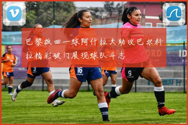 巴黎扳回一球阿什拉夫助攻巴尔科拉精彩破门展现球队斗志
