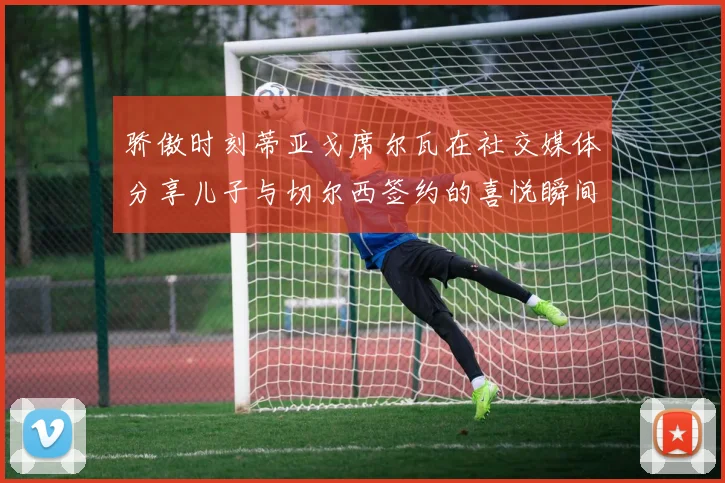 骄傲时刻蒂亚戈席尔瓦在社交媒体分享儿子与切尔西签约的喜悦瞬间