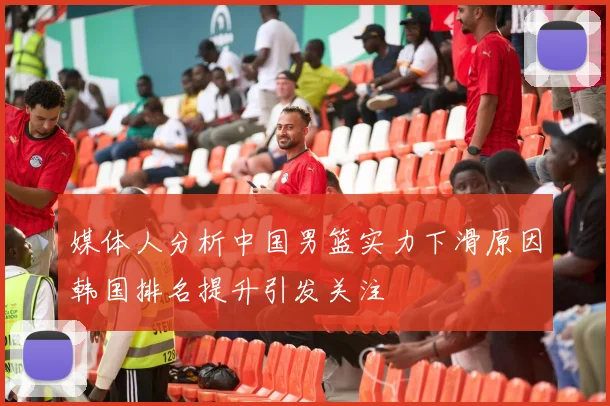 媒体人分析中国男篮实力下滑原因韩国排名提升引发关注