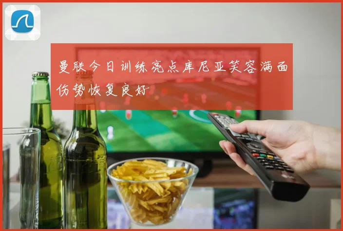 曼联今日训练亮点库尼亚笑容满面伤势恢复良好