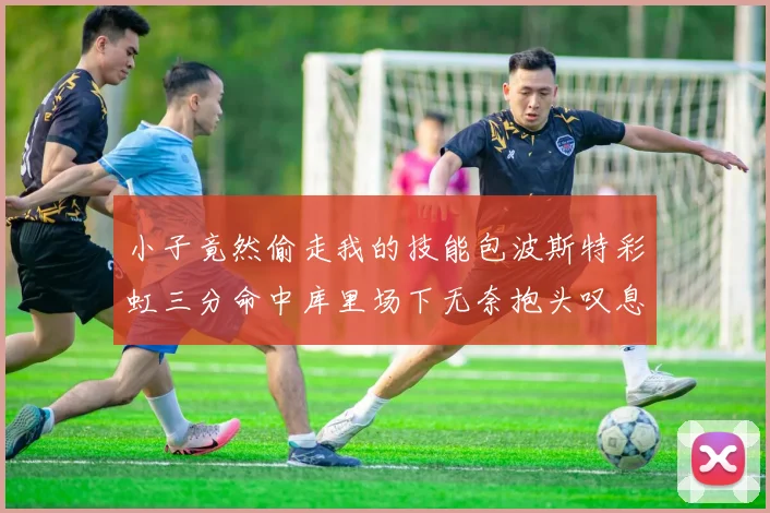 小子竟然偷走我的技能包波斯特彩虹三分命中库里场下无奈抱头叹息
