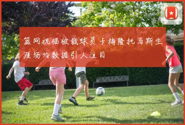 篮网祝福被裁球员卡梅隆托马斯生涯场均数据引人注目