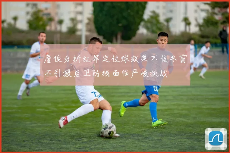 詹俊分析红军定位球效果不佳冬窗不引援后卫防线面临严峻挑战