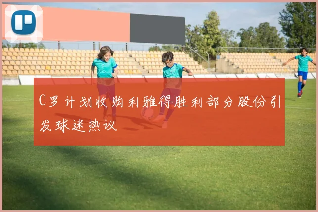 C罗计划收购利雅得胜利部分股份引发球迷热议