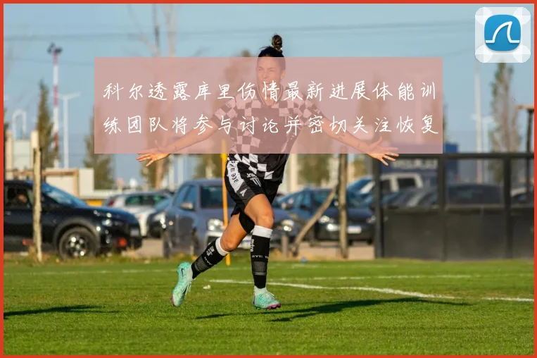 科尔透露库里伤情最新进展体能训练团队将参与讨论并密切关注恢复情况