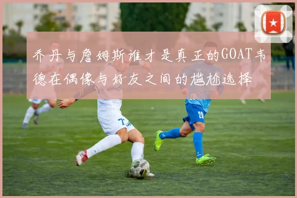 乔丹与詹姆斯谁才是真正的GOAT韦德在偶像与好友之间的尴尬选择