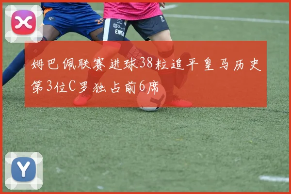 姆巴佩联赛进球38粒追平皇马历史第3位C罗独占前6席