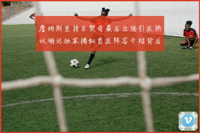 詹姆斯坚持东契奇最后出场引发热议湖记独家揭秘首发阵容介绍背后的故事