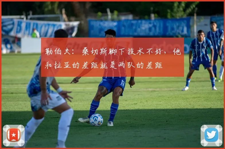 勒伯夫：桑切斯脚下技术不好，他和拉亚的差距就是两队的差距