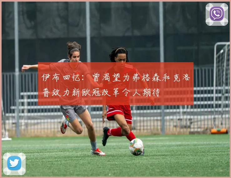 伊布回忆：曾渴望为弗格森和克洛普效力新欧冠改革令人期待