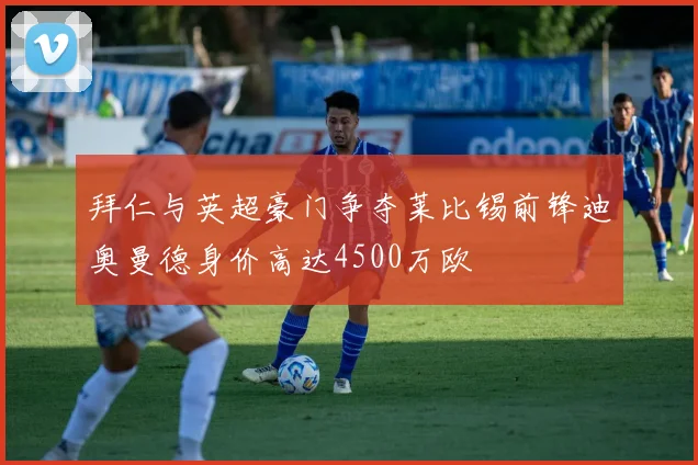 拜仁与英超豪门争夺莱比锡前锋迪奥曼德身价高达4500万欧