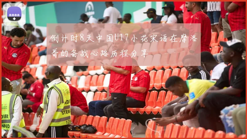 倒计时8天中国U17小花宋语在摩洛哥的备战心路历程分享