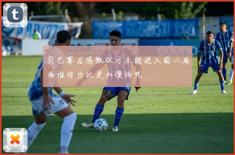 贝巴赛后感慨双方未能进入前二局面谁将为此更加懊悔呢