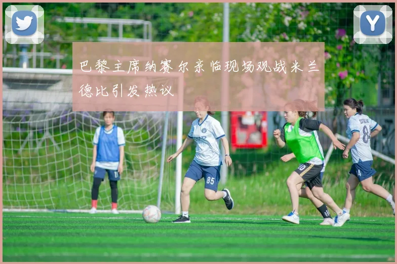 巴黎主席纳赛尔亲临现场观战米兰德比引发热议