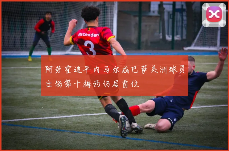 阿劳霍追平内马尔成巴萨美洲球员出场第十梅西仍居首位