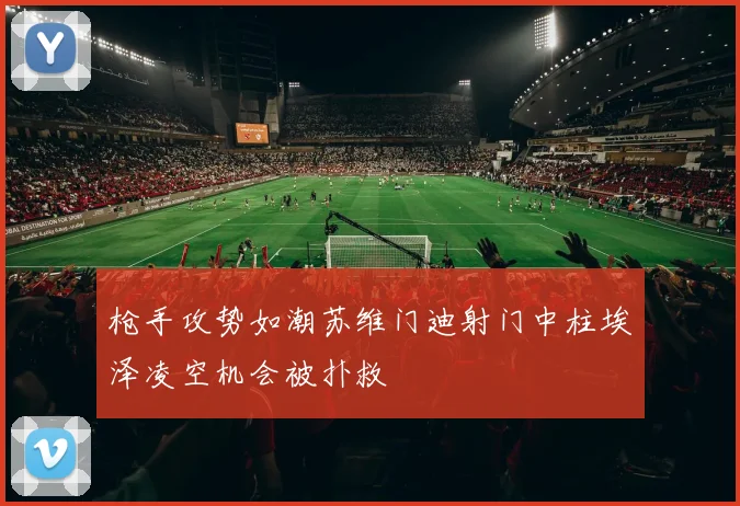 枪手攻势如潮苏维门迪射门中柱埃泽凌空机会被扑救