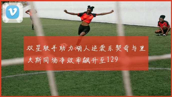 双星联手助力湖人逆袭东契奇与里夫斯同场净效率飙升至129