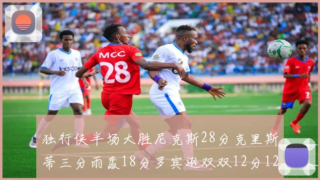 独行侠半场大胜尼克斯28分克里斯蒂三分雨轰18分罗宾逊双双12分12篮板表现出色