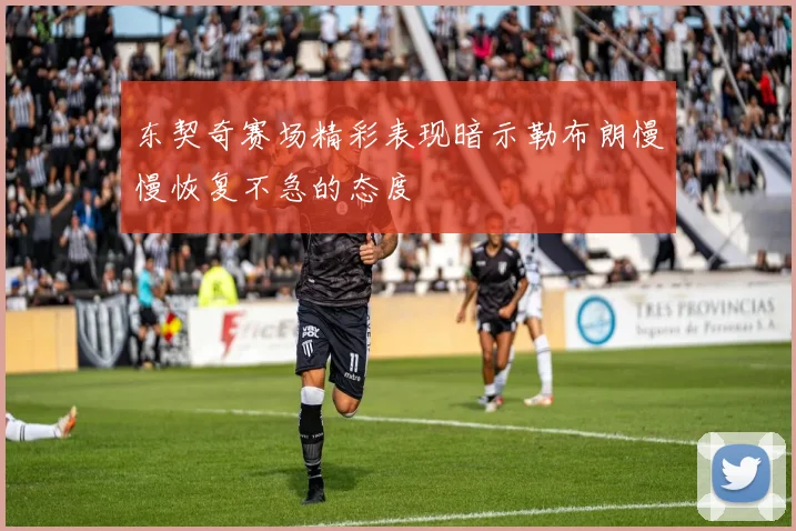 东契奇赛场精彩表现暗示勒布朗慢慢恢复不急的态度