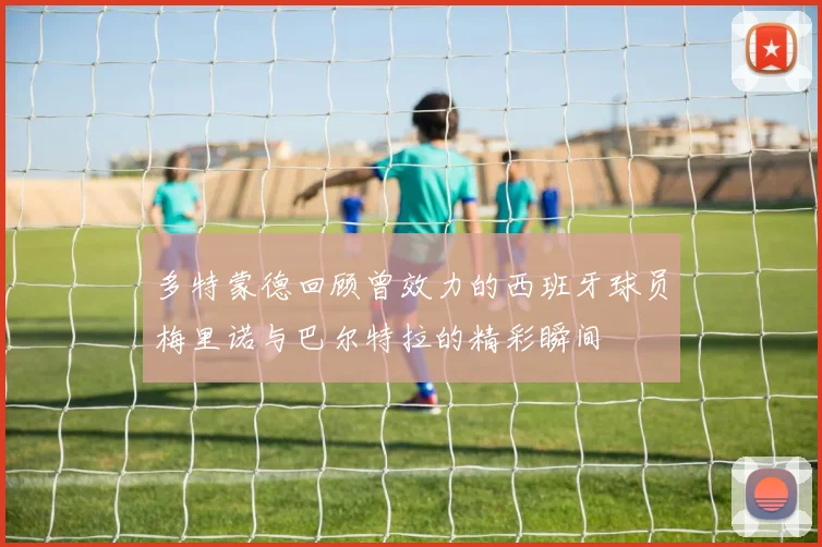 多特蒙德回顾曾效力的西班牙球员梅里诺与巴尔特拉的精彩瞬间