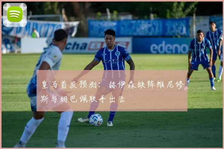 皇马首发预测：赫伊森缺阵维尼修斯与姆巴佩联手出击